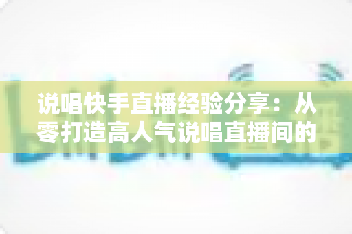 说唱快手直播经验分享：从零打造高人气说唱直播间的实战指南