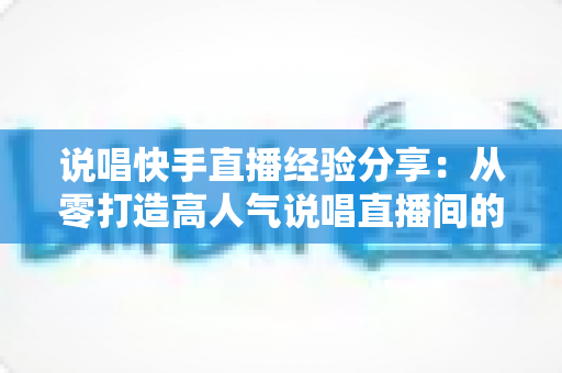 说唱快手直播经验分享：从零打造高人气说唱直播间的实战指南