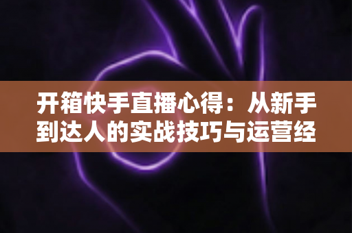 开箱快手直播心得：从新手到达人的实战技巧与运营经验全解析