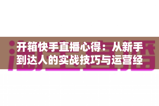 开箱快手直播心得：从新手到达人的实战技巧与运营经验全解析