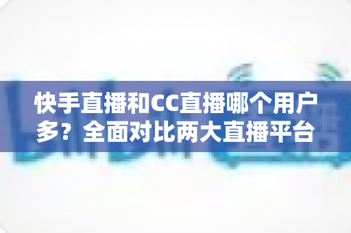 快手直播和CC直播哪个用户多?全面对比两大直播平台的用户规模与生态优势 快手直播和CC直播哪个用户多?全面对比两大直播平台的用户规模与生态优势