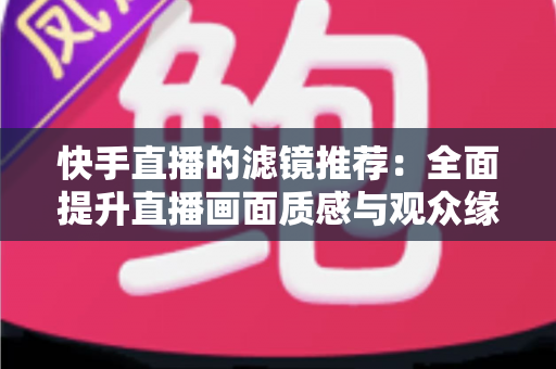 快手直播的滤镜推荐:全面提升直播画面质感与观众缘的实用指南 快手直播的滤镜推荐:全面提升直播画面质感与观众缘的实用指南