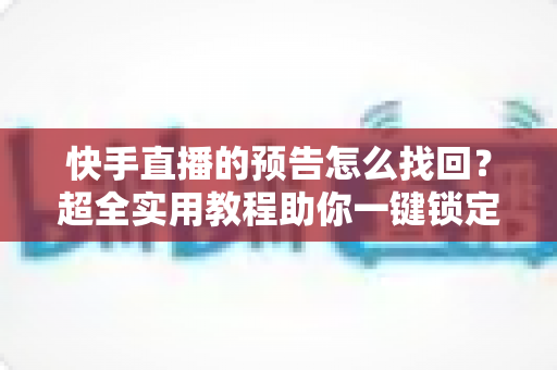 快手直播的预告怎么找回？超全实用教程助你一键锁定错过的直播信息