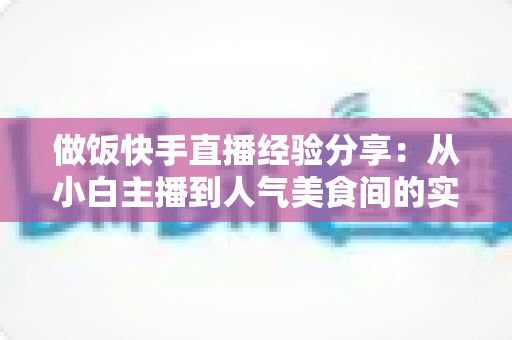 做饭快手直播经验分享:从小白主播到人气美食间的实战全攻略 做饭快手直播经验分享:从小白主播到人气美食间的实战全攻略