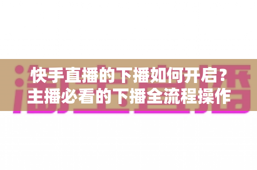 快手直播的下播如何开启?主播必看的下播全流程操作与数据复盘涨粉指南 快手直播的下播如何开启?主播必看的下播全流程操作与数据复盘涨粉指南