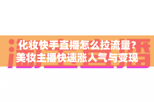 化妆快手直播怎么拉流量?美妆主播快速涨人气与变现的实战攻略 化妆快手直播怎么拉流量?美妆主播快速涨人气与变现的实战攻略