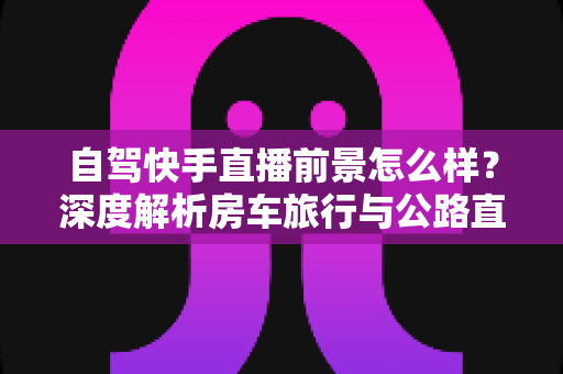 自驾快手直播前景怎么样?深度解析房车旅行与公路直播的赚钱机遇与挑战 自驾快手直播前景怎么样?深度解析房车旅行与公路直播的赚钱机遇与挑战
