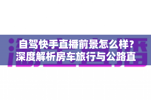 自驾快手直播前景怎么样?深度解析房车旅行与公路直播的赚钱机遇与挑战 自驾快手直播前景怎么样?深度解析房车旅行与公路直播的赚钱机遇与挑战