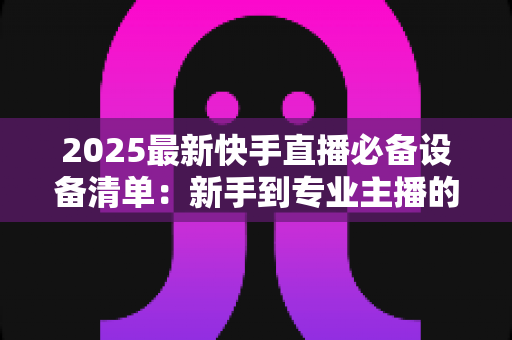 2025最新快手直播必备设备清单：新手到专业主播的装备选购全攻略