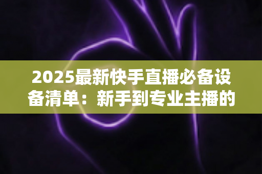 2025最新快手直播必备设备清单：新手到专业主播的装备选购全攻略