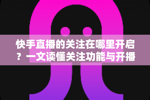 快手直播的关注在哪里开启？一文读懂关注功能与开播提醒设置全流程