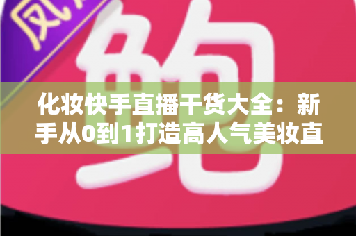 化妆快手直播干货大全：新手从0到1打造高人气美妆直播间的实战指南