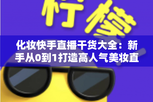 化妆快手直播干货大全：新手从0到1打造高人气美妆直播间的实战指南