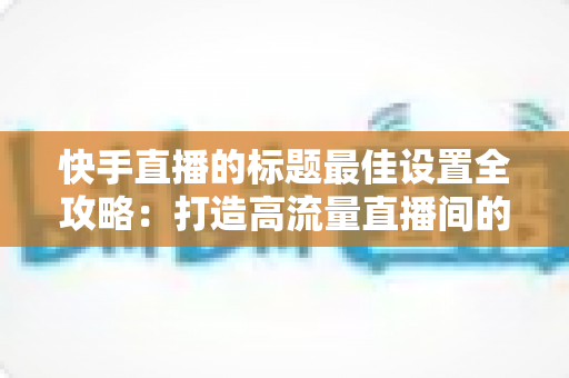 快手直播的标题最佳设置全攻略:打造高流量直播间的实战指南 快手直播的标题最佳设置全攻略:打造高流量直播间的实战指南