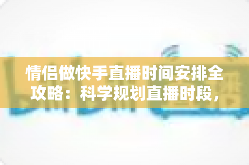 情侣做快手直播时间安排全攻略：科学规划直播时段，实现爱情事业双丰收