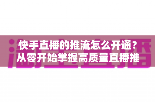快手直播的推流怎么开通？从零开始掌握高质量直播推流的完整指南