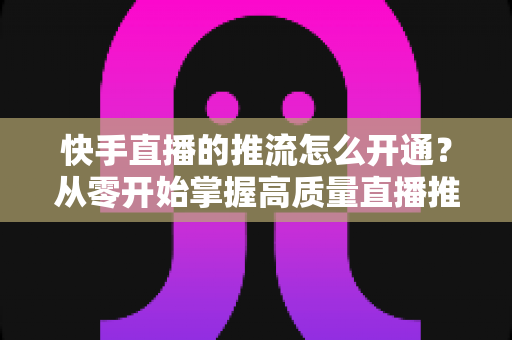 快手直播的推流怎么开通？从零开始掌握高质量直播推流的完整指南