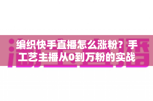 编织快手直播怎么涨粉?手工艺主播从0到万粉的实战涨粉指南 编织快手直播怎么涨粉?手工艺主播从0到万粉的实战涨粉指南