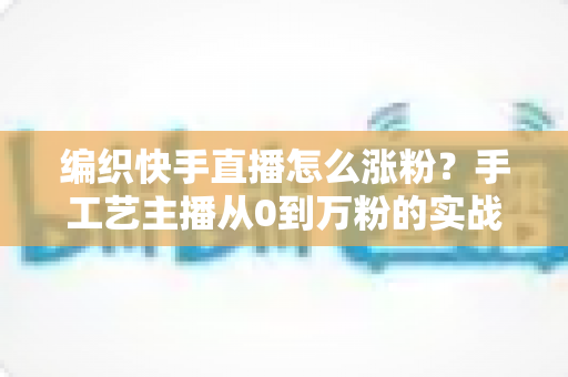 编织快手直播怎么涨粉?手工艺主播从0到万粉的实战涨粉指南 编织快手直播怎么涨粉?手工艺主播从0到万粉的实战涨粉指南