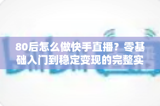 80后怎么做快手直播?零基础入门到稳定变现的完整实战指南 80后怎么做快手直播?零基础入门到稳定变现的完整实战指南
