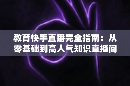 教育快手直播完全指南:从零基础到高人气知识直播间的实战宝典 教育快手直播完全指南:从零基础到高人气知识直播间的实战宝典