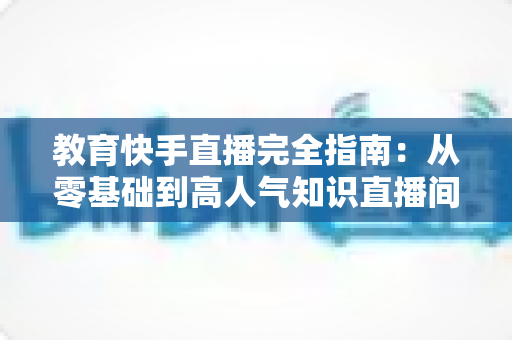 教育快手直播完全指南:从零基础到高人气知识直播间的实战宝典 教育快手直播完全指南:从零基础到高人气知识直播间的实战宝典