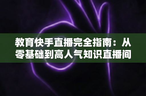 教育快手直播完全指南:从零基础到高人气知识直播间的实战宝典 教育快手直播完全指南:从零基础到高人气知识直播间的实战宝典