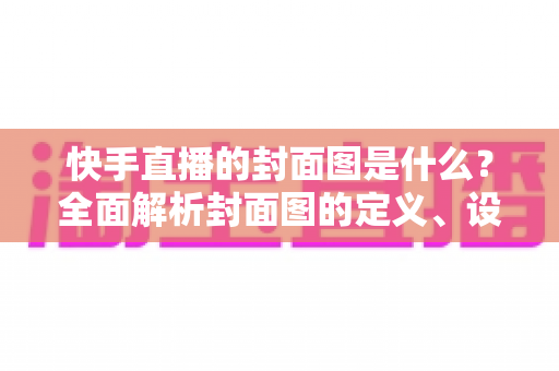 快手直播的封面图是什么？全面解析封面图的定义、设置方法与引流实战技巧