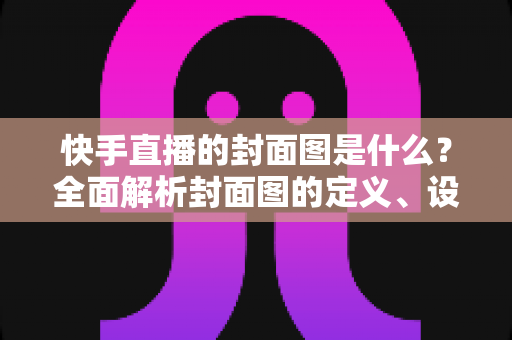 快手直播的封面图是什么？全面解析封面图的定义、设置方法与引流实战技巧