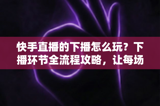 快手直播的下播怎么玩?下播环节全流程攻略,让每场直播的流量不白白流失 快手直播的下播怎么玩?下播环节全流程攻略,让每场直播的流量不白白流失