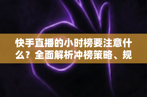 快手直播的小时榜要注意什么？全面解析冲榜策略、规则要点与避坑指南