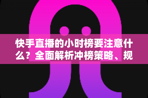 快手直播的小时榜要注意什么？全面解析冲榜策略、规则要点与避坑指南