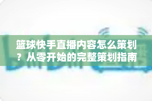 篮球快手直播内容怎么策划?从零开始的完整策划指南与实战技巧 篮球快手直播内容怎么策划?从零开始的完整策划指南与实战技巧