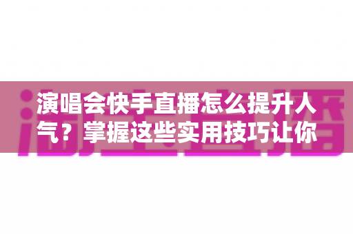 演唱会快手直播怎么提升人气?掌握这些实用技巧让你的直播间热度爆棚 演唱会快手直播怎么提升人气?掌握这些实用技巧让你的直播间热度爆棚