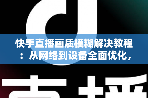 快手直播画质模糊解决教程：从网络到设备全面优化，轻松开启高清清晰直播之旅