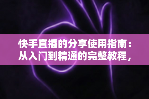 快手直播的分享使用指南：从入门到精通的完整教程，助你轻松扩大直播间影响力