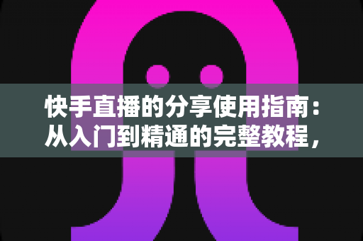 快手直播的分享使用指南：从入门到精通的完整教程，助你轻松扩大直播间影响力