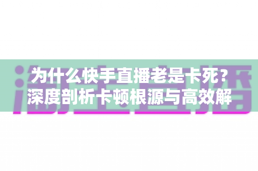 为什么快手直播老是卡死？深度剖析卡顿根源与高效解决方法全攻略