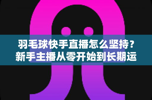 羽毛球快手直播怎么坚持？新手主播从零开始到长期运营的实战全攻略