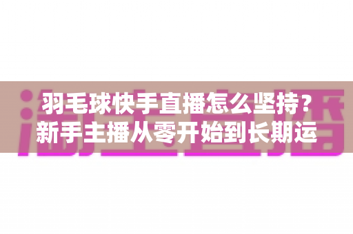 羽毛球快手直播怎么坚持？新手主播从零开始到长期运营的实战全攻略