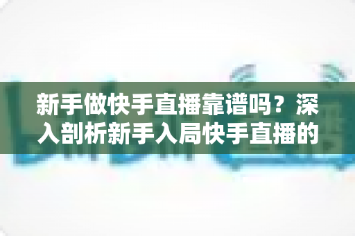 新手做快手直播靠谱吗？深入剖析新手入局快手直播的真实可行性、变现路径与实操指南