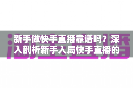 新手做快手直播靠谱吗？深入剖析新手入局快手直播的真实可行性、变现路径与实操指南