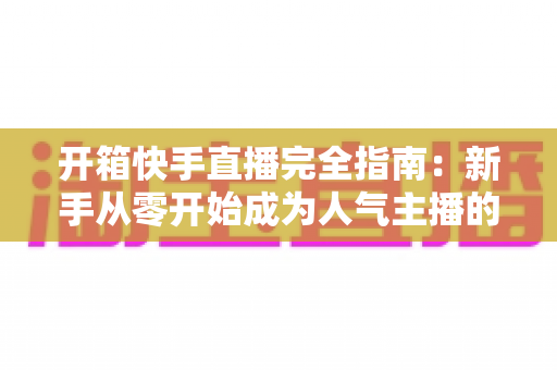 开箱快手直播完全指南:新手从零开始成为人气主播的实战宝典 开箱快手直播完全指南:新手从零开始成为人气主播的实战宝典