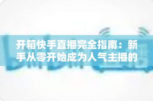 开箱快手直播完全指南:新手从零开始成为人气主播的实战宝典 开箱快手直播完全指南:新手从零开始成为人气主播的实战宝典