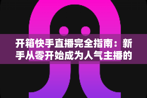 开箱快手直播完全指南:新手从零开始成为人气主播的实战宝典 开箱快手直播完全指南:新手从零开始成为人气主播的实战宝典