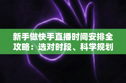 新手做快手直播时间安排全攻略：选对时段、科学规划，让新人主播快速涨粉增收