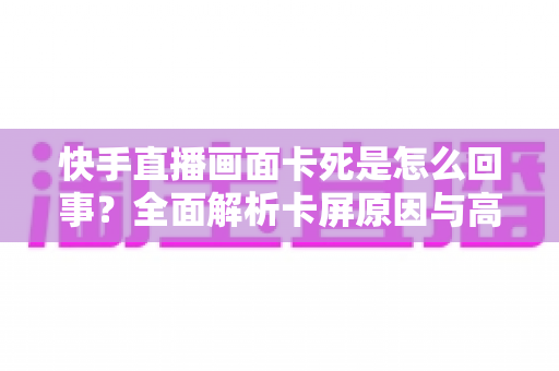 快手直播画面卡死是怎么回事？全面解析卡屏原因与高效解决方法指南
