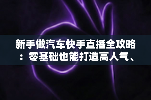 新手做汽车快手直播全攻略：零基础也能打造高人气、高转化的汽车直播间