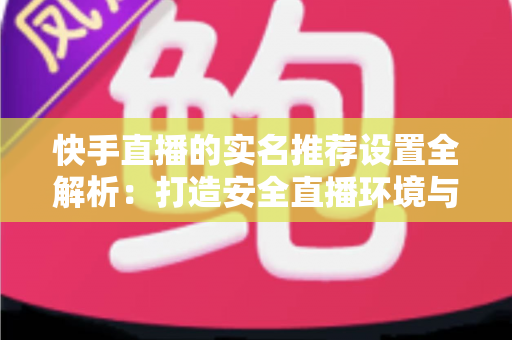 快手直播的实名推荐设置全解析：打造安全直播环境与精准推荐体验的关键一步