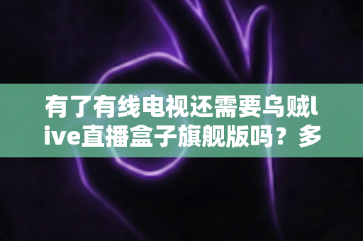 有了有线电视还需要乌贼live直播盒子旗舰版吗？多维度对比帮你做出明智选择